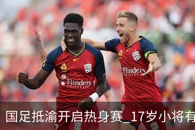 国足抵渝开启热身赛 17岁小将有望创出场纪录